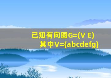 已知有向图G=(V E) 其中V={abcdefg}